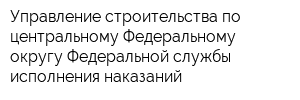 Управление строительства по центральному Федеральному округу Федеральной службы исполнения наказаний