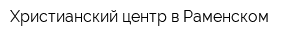 Христианский центр в Раменском