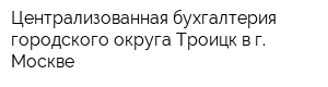 Централизованная бухгалтерия городского округа Троицк в г Москве