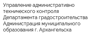 Управление административно технического контроля Департамента градостроительства Администрация муниципального образования г Архангельска