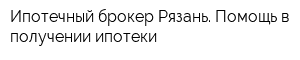 Ипотечный брокер Рязань Помощь в получении ипотеки