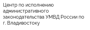 Центр по исполнению административного законодательства УМВД России по г Владивостоку